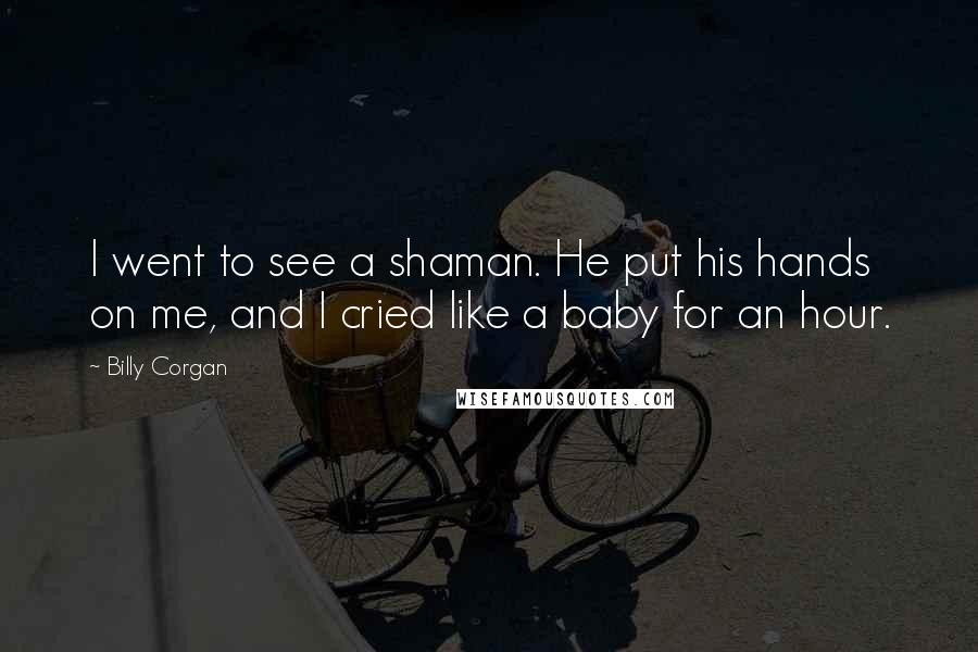 Billy Corgan Quotes: I went to see a shaman. He put his hands on me, and I cried like a baby for an hour.