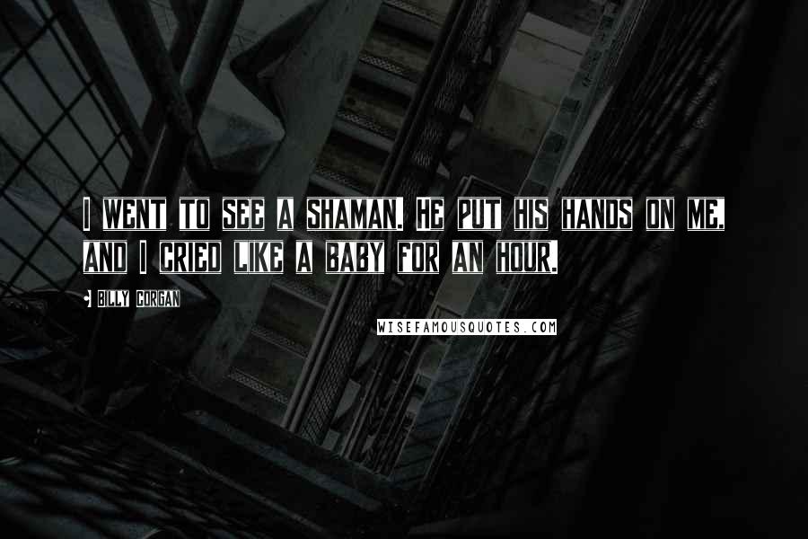 Billy Corgan Quotes: I went to see a shaman. He put his hands on me, and I cried like a baby for an hour.