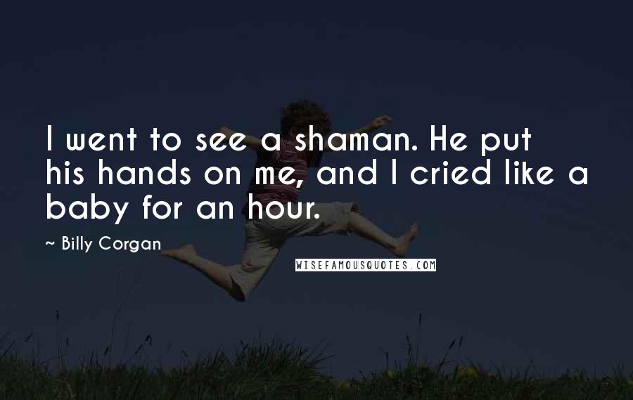 Billy Corgan Quotes: I went to see a shaman. He put his hands on me, and I cried like a baby for an hour.