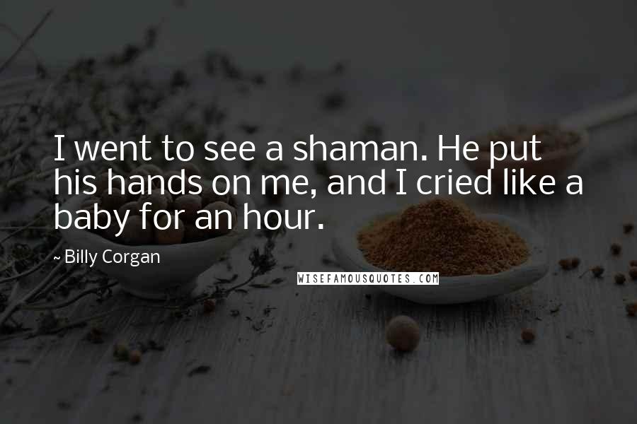 Billy Corgan Quotes: I went to see a shaman. He put his hands on me, and I cried like a baby for an hour.