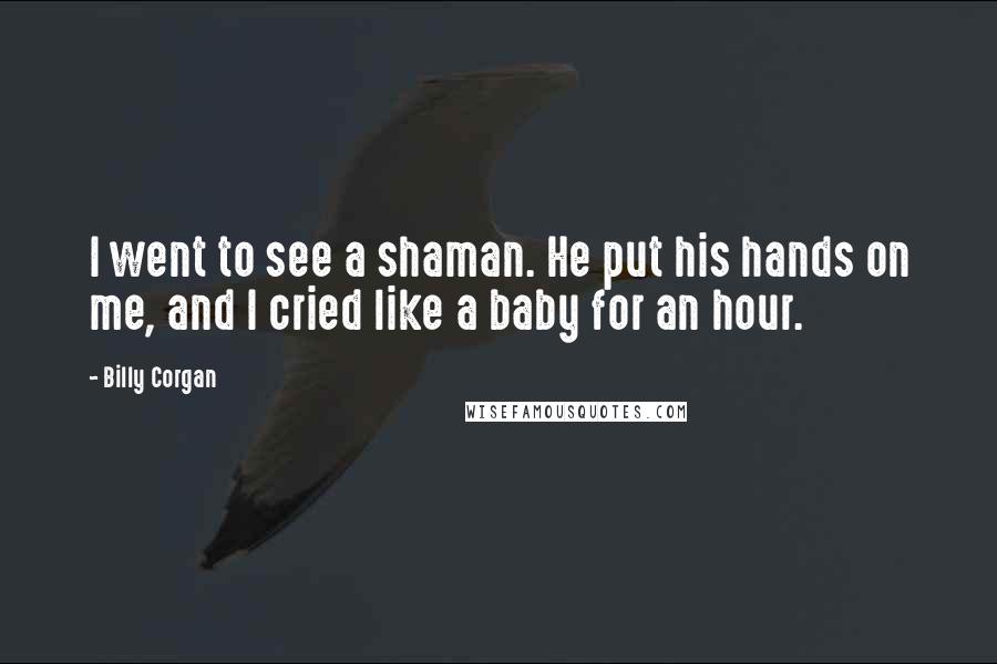 Billy Corgan Quotes: I went to see a shaman. He put his hands on me, and I cried like a baby for an hour.