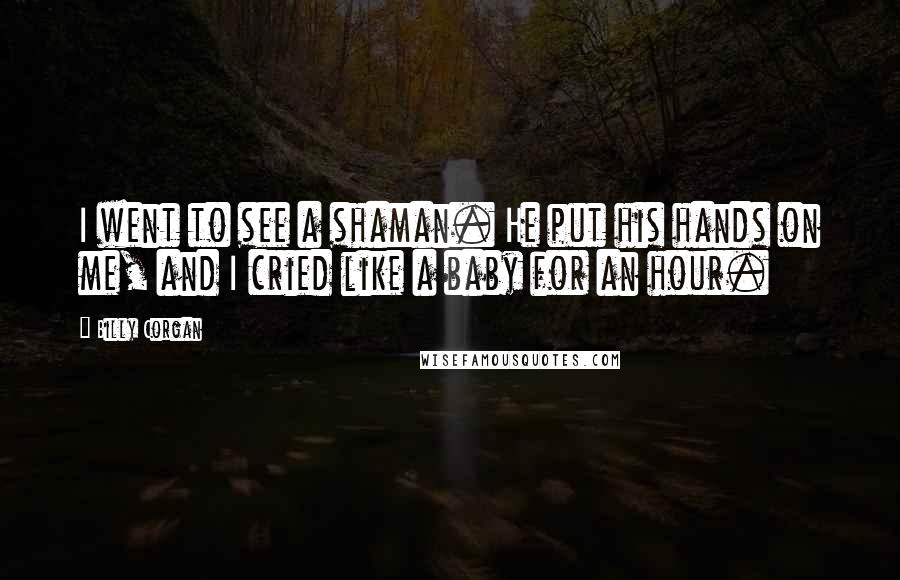 Billy Corgan Quotes: I went to see a shaman. He put his hands on me, and I cried like a baby for an hour.
