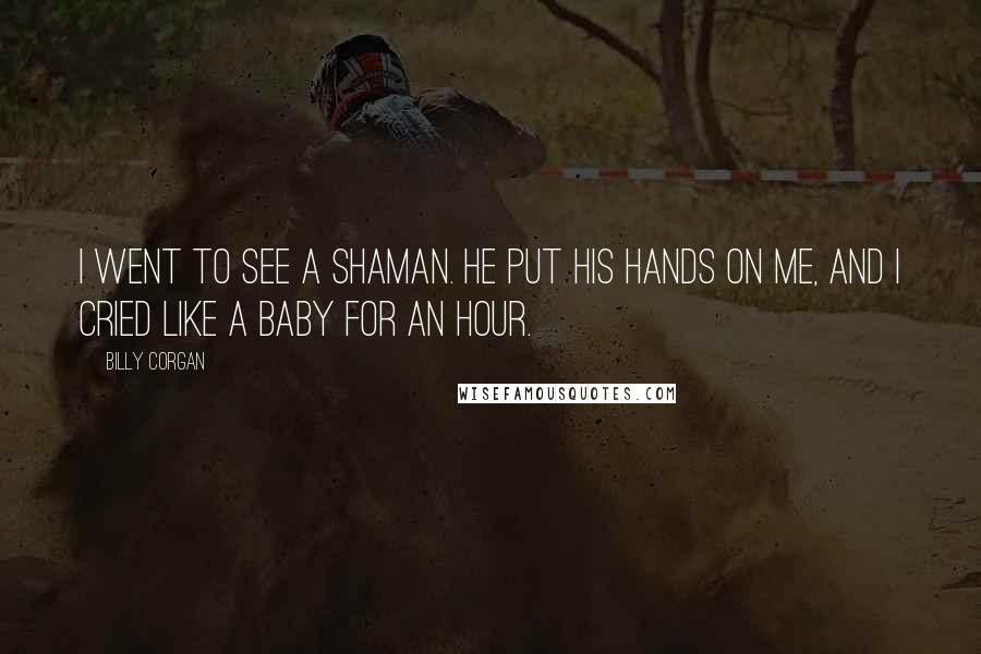 Billy Corgan Quotes: I went to see a shaman. He put his hands on me, and I cried like a baby for an hour.