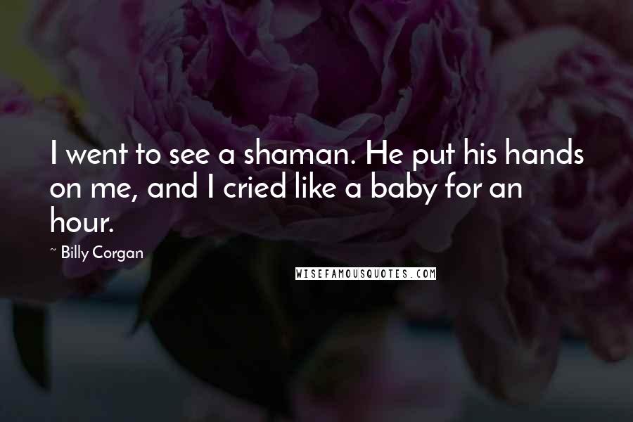 Billy Corgan Quotes: I went to see a shaman. He put his hands on me, and I cried like a baby for an hour.