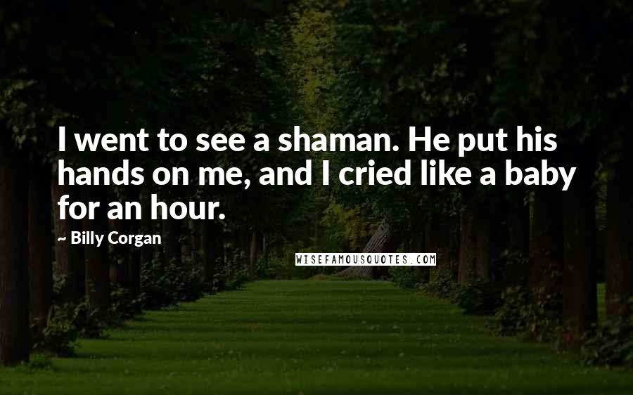 Billy Corgan Quotes: I went to see a shaman. He put his hands on me, and I cried like a baby for an hour.