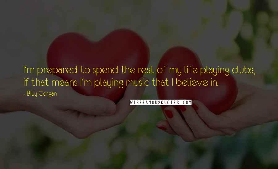 Billy Corgan Quotes: I'm prepared to spend the rest of my life playing clubs, if that means I'm playing music that I believe in.