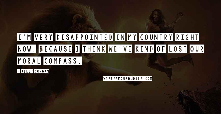 Billy Corgan Quotes: I'm very disappointed in my country right now, because I think we've kind of lost our moral compass.
