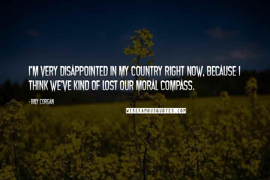 Billy Corgan Quotes: I'm very disappointed in my country right now, because I think we've kind of lost our moral compass.