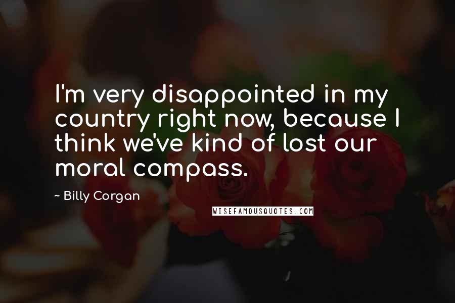 Billy Corgan Quotes: I'm very disappointed in my country right now, because I think we've kind of lost our moral compass.