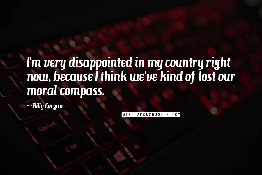 Billy Corgan Quotes: I'm very disappointed in my country right now, because I think we've kind of lost our moral compass.