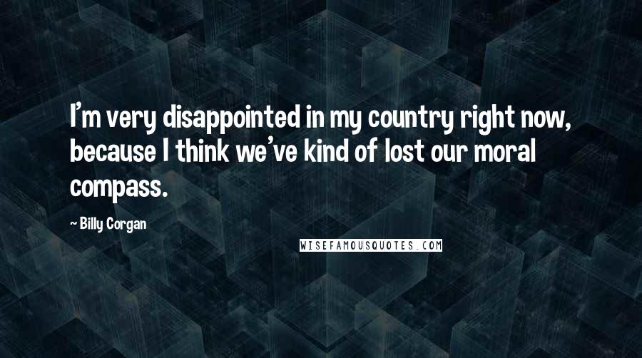 Billy Corgan Quotes: I'm very disappointed in my country right now, because I think we've kind of lost our moral compass.