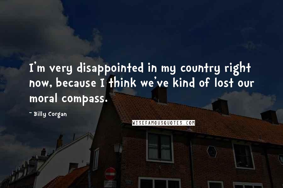 Billy Corgan Quotes: I'm very disappointed in my country right now, because I think we've kind of lost our moral compass.
