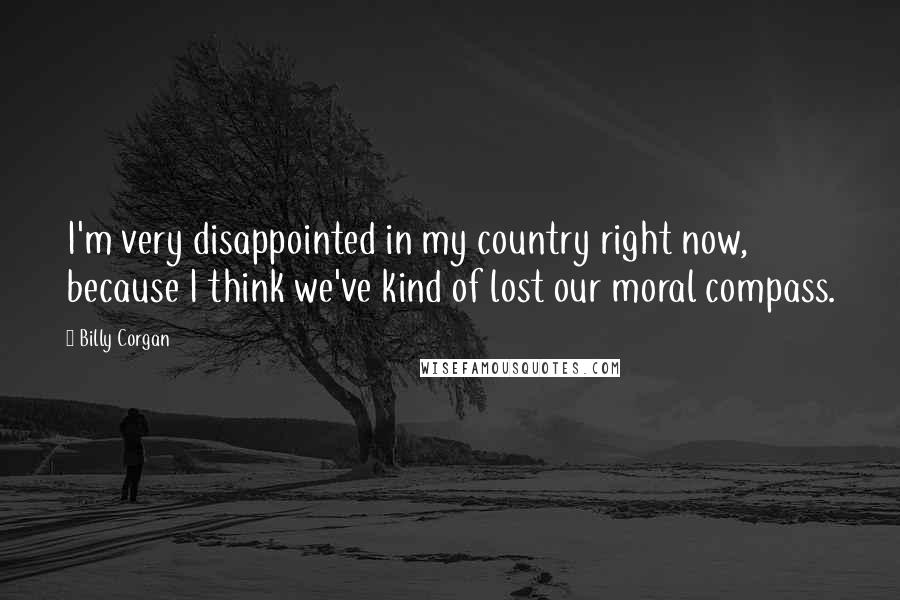 Billy Corgan Quotes: I'm very disappointed in my country right now, because I think we've kind of lost our moral compass.