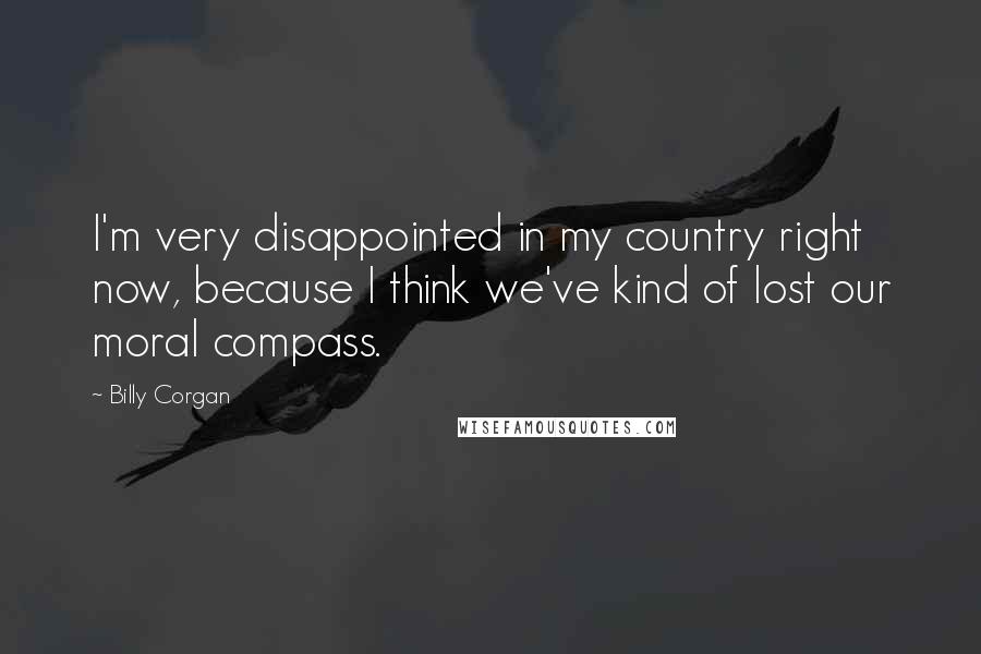 Billy Corgan Quotes: I'm very disappointed in my country right now, because I think we've kind of lost our moral compass.