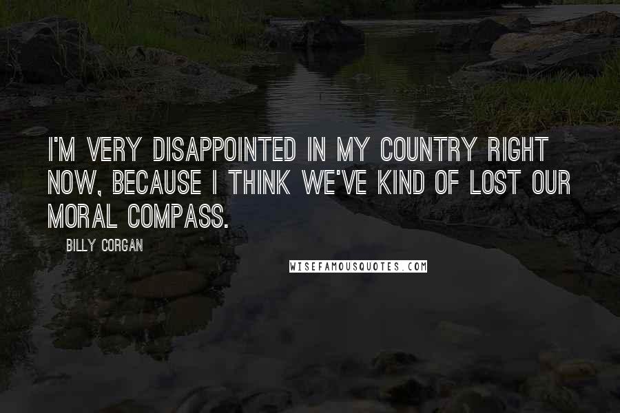 Billy Corgan Quotes: I'm very disappointed in my country right now, because I think we've kind of lost our moral compass.