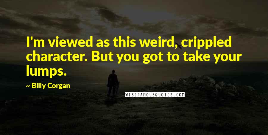 Billy Corgan Quotes: I'm viewed as this weird, crippled character. But you got to take your lumps.