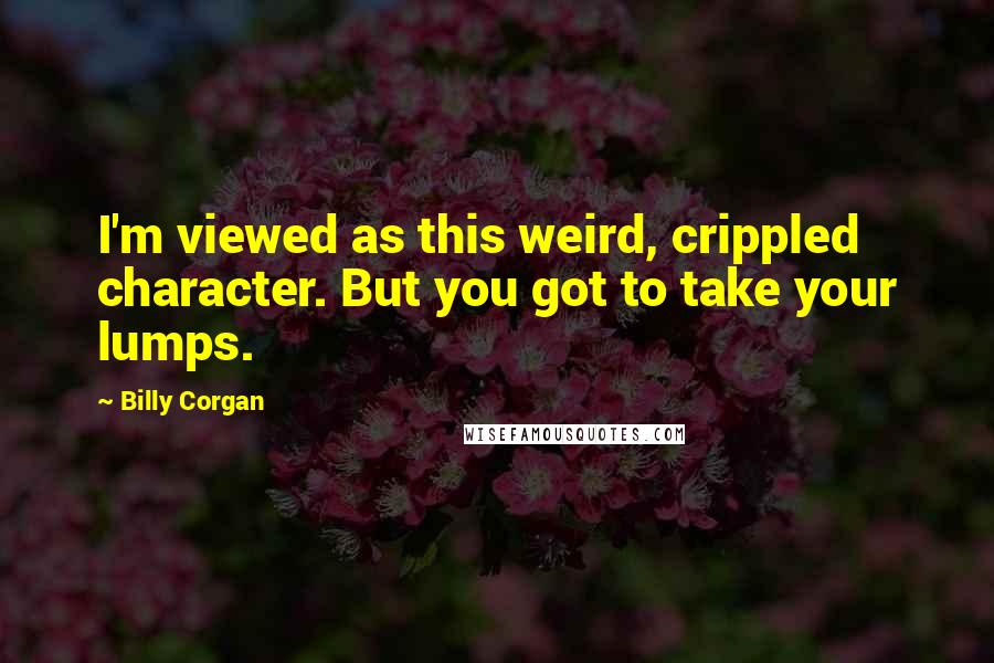 Billy Corgan Quotes: I'm viewed as this weird, crippled character. But you got to take your lumps.