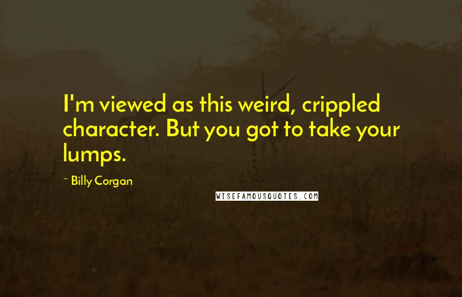 Billy Corgan Quotes: I'm viewed as this weird, crippled character. But you got to take your lumps.