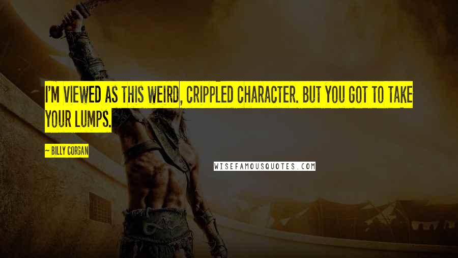 Billy Corgan Quotes: I'm viewed as this weird, crippled character. But you got to take your lumps.