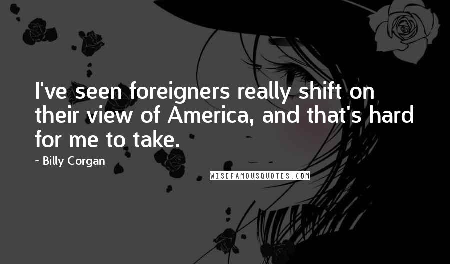 Billy Corgan Quotes: I've seen foreigners really shift on their view of America, and that's hard for me to take.