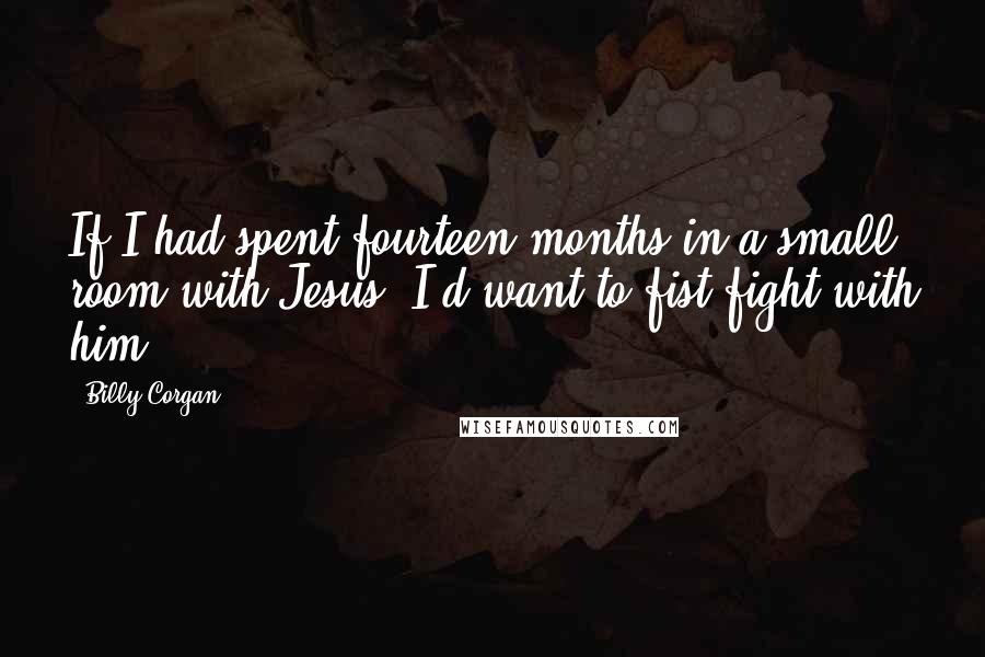 Billy Corgan Quotes: If I had spent fourteen months in a small room with Jesus, I'd want to fist fight with him.