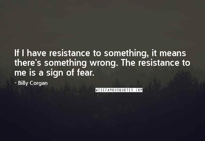 Billy Corgan Quotes: If I have resistance to something, it means there's something wrong. The resistance to me is a sign of fear.