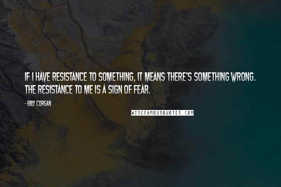 Billy Corgan Quotes: If I have resistance to something, it means there's something wrong. The resistance to me is a sign of fear.