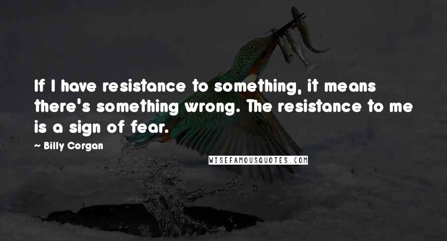 Billy Corgan Quotes: If I have resistance to something, it means there's something wrong. The resistance to me is a sign of fear.