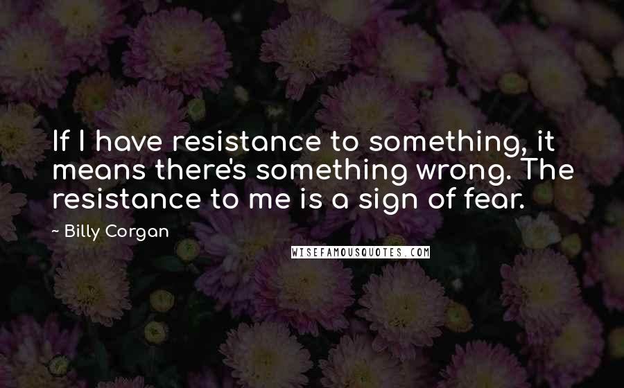 Billy Corgan Quotes: If I have resistance to something, it means there's something wrong. The resistance to me is a sign of fear.