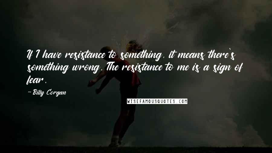 Billy Corgan Quotes: If I have resistance to something, it means there's something wrong. The resistance to me is a sign of fear.