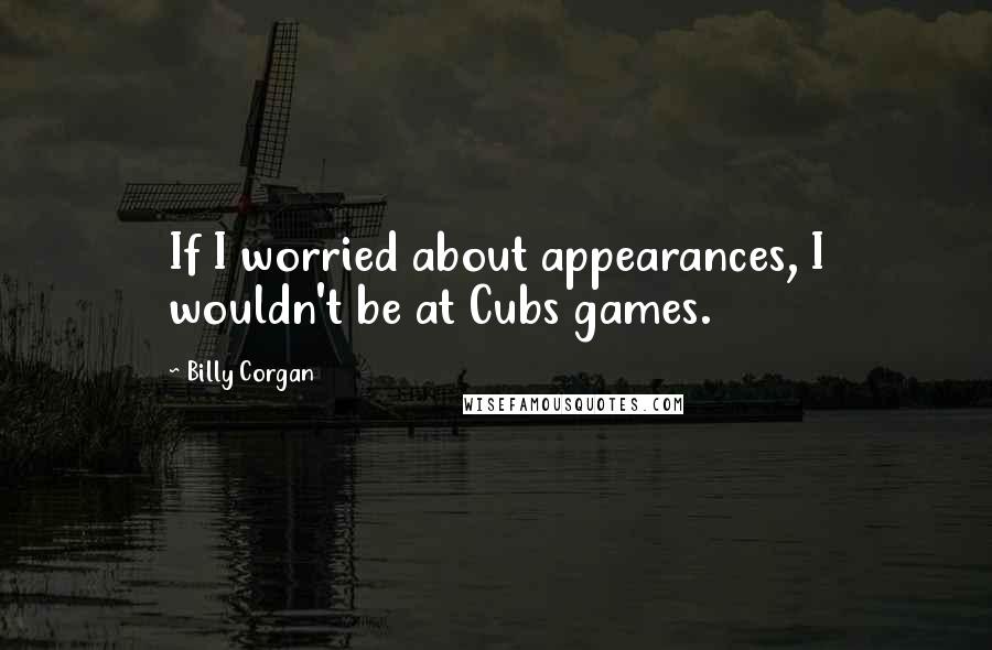 Billy Corgan Quotes: If I worried about appearances, I wouldn't be at Cubs games.