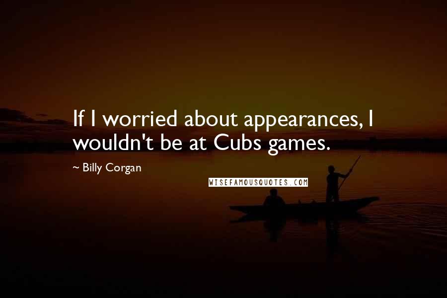 Billy Corgan Quotes: If I worried about appearances, I wouldn't be at Cubs games.