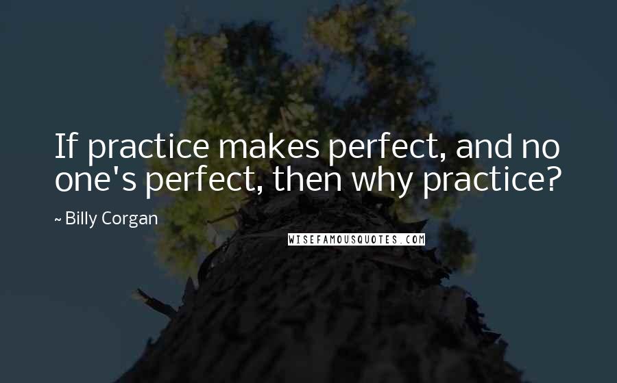 Billy Corgan Quotes: If practice makes perfect, and no one's perfect, then why practice?