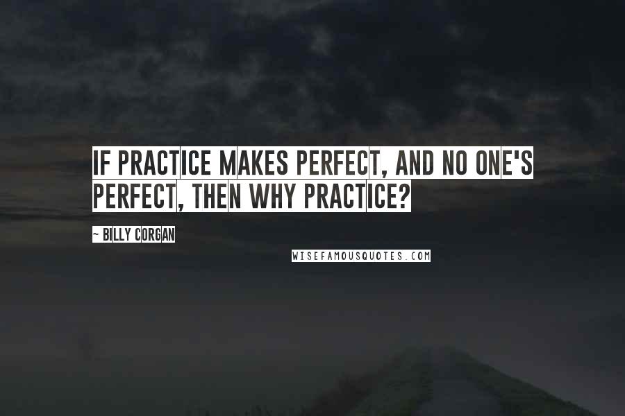 Billy Corgan Quotes: If practice makes perfect, and no one's perfect, then why practice?