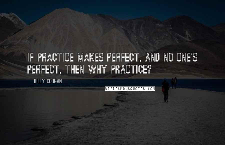 Billy Corgan Quotes: If practice makes perfect, and no one's perfect, then why practice?