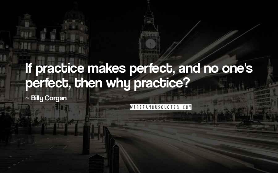 Billy Corgan Quotes: If practice makes perfect, and no one's perfect, then why practice?