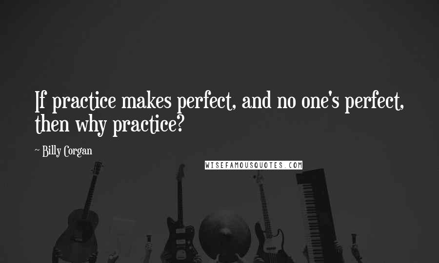 Billy Corgan Quotes: If practice makes perfect, and no one's perfect, then why practice?