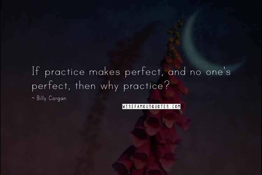 Billy Corgan Quotes: If practice makes perfect, and no one's perfect, then why practice?