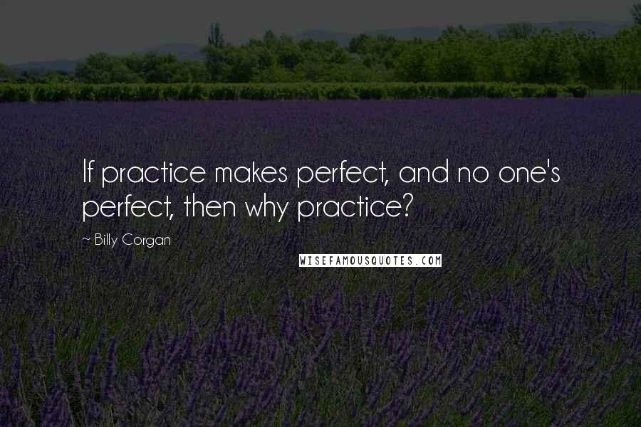 Billy Corgan Quotes: If practice makes perfect, and no one's perfect, then why practice?