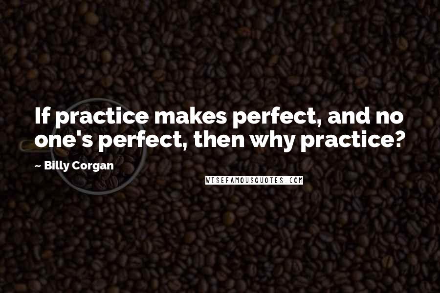 Billy Corgan Quotes: If practice makes perfect, and no one's perfect, then why practice?