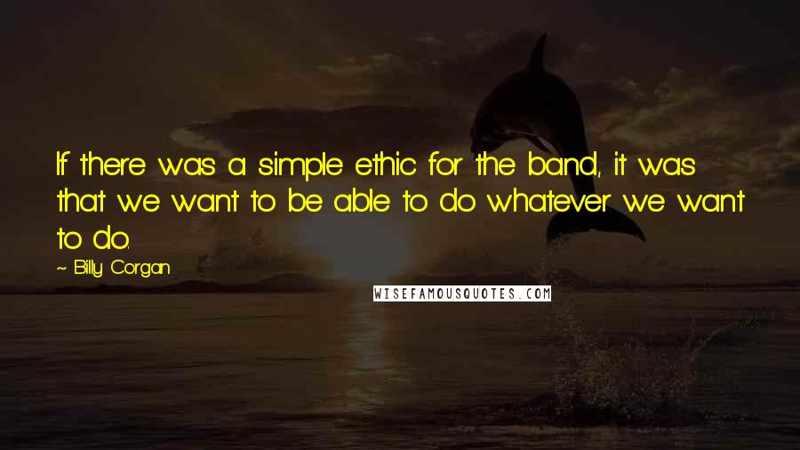 Billy Corgan Quotes: If there was a simple ethic for the band, it was that we want to be able to do whatever we want to do.