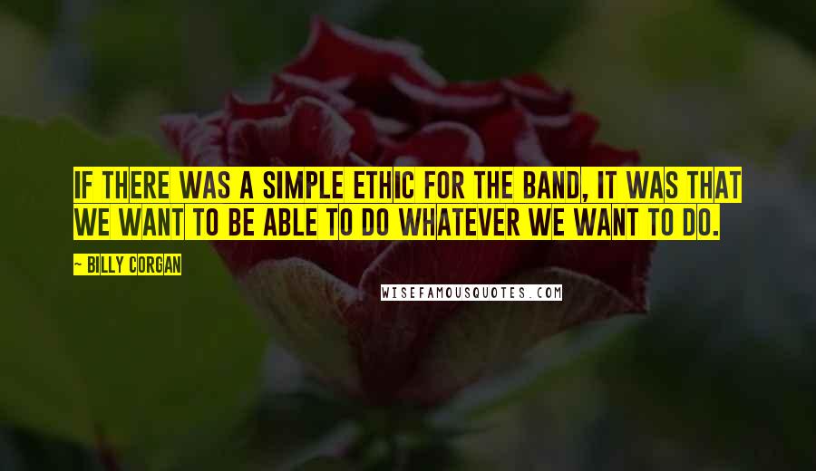Billy Corgan Quotes: If there was a simple ethic for the band, it was that we want to be able to do whatever we want to do.