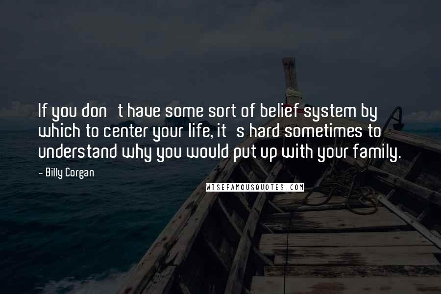 Billy Corgan Quotes: If you don't have some sort of belief system by which to center your life, it's hard sometimes to understand why you would put up with your family.