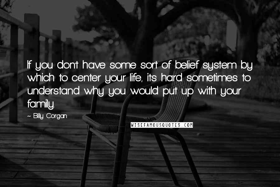 Billy Corgan Quotes: If you don't have some sort of belief system by which to center your life, it's hard sometimes to understand why you would put up with your family.