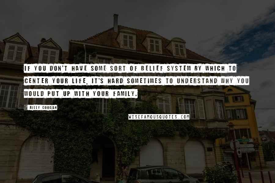 Billy Corgan Quotes: If you don't have some sort of belief system by which to center your life, it's hard sometimes to understand why you would put up with your family.