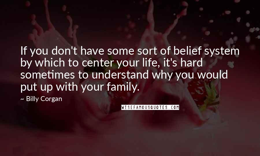 Billy Corgan Quotes: If you don't have some sort of belief system by which to center your life, it's hard sometimes to understand why you would put up with your family.