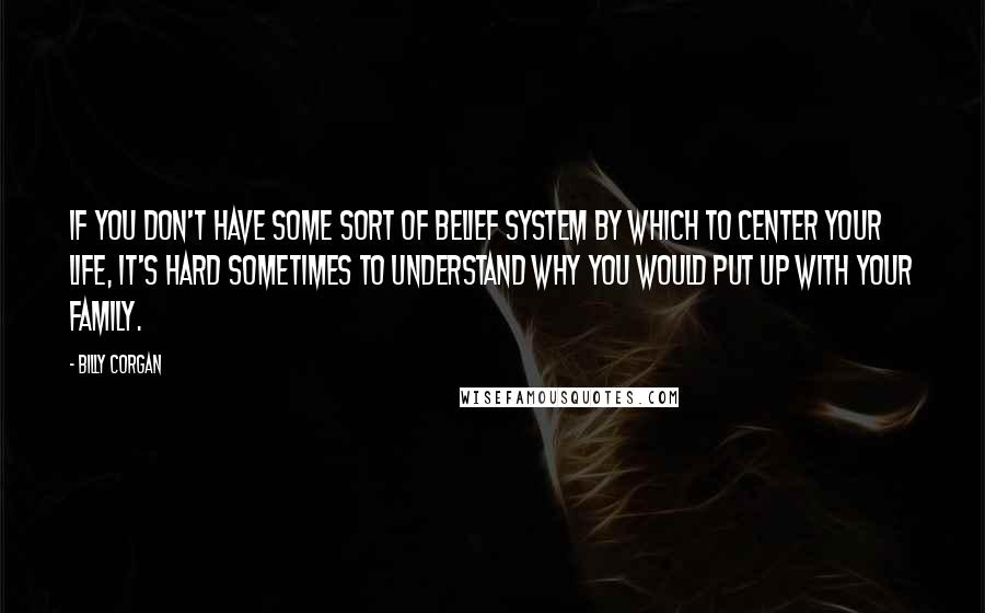 Billy Corgan Quotes: If you don't have some sort of belief system by which to center your life, it's hard sometimes to understand why you would put up with your family.