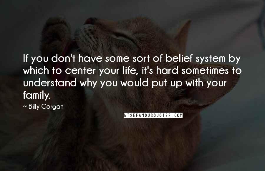 Billy Corgan Quotes: If you don't have some sort of belief system by which to center your life, it's hard sometimes to understand why you would put up with your family.