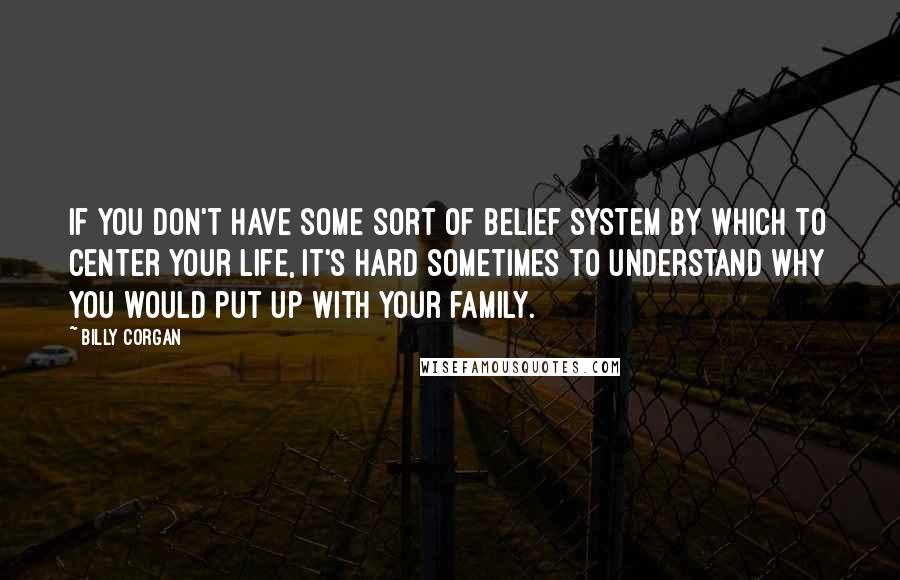 Billy Corgan Quotes: If you don't have some sort of belief system by which to center your life, it's hard sometimes to understand why you would put up with your family.