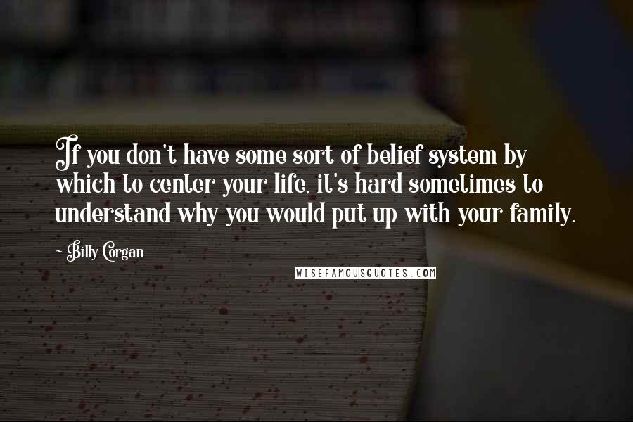 Billy Corgan Quotes: If you don't have some sort of belief system by which to center your life, it's hard sometimes to understand why you would put up with your family.